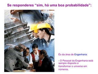 Se responderes “sim, há uma boa probabilidade”: És da área de  Engenharia :  - O Pessoal da Engenharia está sempre disposto a transformar o universo em números. 