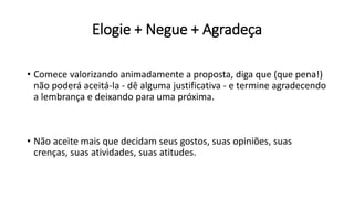 Elogie + Negue + Agradeça
• Comece valorizando animadamente a proposta, diga que (que pena!)
não poderá aceitá-la - dê alguma justificativa - e termine agradecendo
a lembrança e deixando para uma próxima.
• Não aceite mais que decidam seus gostos, suas opiniões, suas
crenças, suas atividades, suas atitudes.
 