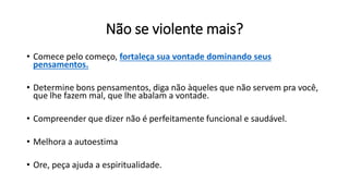 Não se violente mais?
• Comece pelo começo, fortaleça sua vontade dominando seus
pensamentos.
• Determine bons pensamentos, diga não àqueles que não servem pra você,
que lhe fazem mal, que lhe abalam a vontade.
• Compreender que dizer não é perfeitamente funcional e saudável.
• Melhora a autoestima
• Ore, peça ajuda a espiritualidade.
 