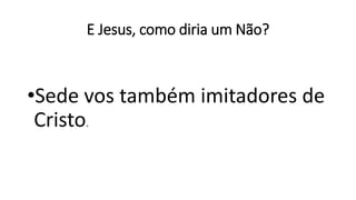 E Jesus, como diria um Não?
•Sede vos também imitadores de
Cristo.
 