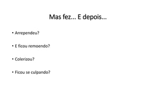 Mas fez... E depois...
• Arrependeu?
• E ficou remoendo?
• Colerizou?
• Ficou se culpando?
 