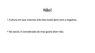 Não!
• Cultura em que vivemos não lida muito bem com a negativa.
• No social, é considerado de mau gosto dizer não.
 