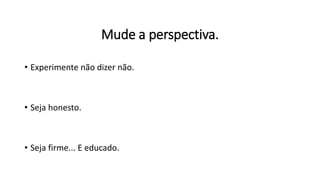 Mude a perspectiva.
• Experimente não dizer não.
• Seja honesto.
• Seja firme... E educado.
 