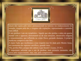 Quem não repara pelo amor, permanecendo na inércia e no endurecimento do
coração, resgata pela dor, e resgates são expiações, representando o caminho
mais difícil.
O ato perdoar é um ato terapêutico. Aquele que não perdoa e entra em guerra
mental com o agressor, alimentando-se de suas emoções, desenvolve mágoas
e ressentimentos, que refletirão no corpo físico, gerando doenças. A própria
medicina comprova esse fato.
A maior lição que recebemos a esse respeito nos foi dada pelo Mestre Jesus,
nos momentos do supremo sacrifício, quando orou:
Pai, perdoa-lhes; porque não sabem o que fazem! ( Lucas, 23:34 ).
É importante salientar que o ato de perdoar, num primeiro momento, não
passa pelo esquecimento, mas, sim, pela compreensão.
 