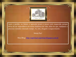 Após o perdão, no futuro, a agressão pouco a pouco será esquecida, porque
deixa de ter importância em nosso histórico de vida, além do que, tomamos o
precioso remédio chamado tempo. Aí, sim, chegará o esquecimento.
Muita Paz!
Meu Blog: http://espiritual-espiritual.blogspot.com.br
 