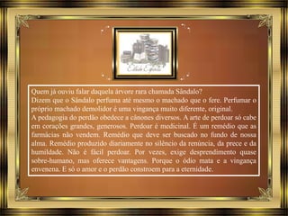 Quem já ouviu falar daquela árvore rara chamada Sândalo?
Dizem que o Sândalo perfuma até mesmo o machado que o fere. Perfumar o
próprio machado demolidor é uma vingança muito diferente, original.
A pedagogia do perdão obedece a cânones diversos. A arte de perdoar só cabe
em corações grandes, generosos. Perdoar é medicinal. É um remédio que as
farmácias não vendem. Remédio que deve ser buscado no fundo de nossa
alma. Remédio produzido diariamente no silêncio da renúncia, da prece e da
humildade. Não é fácil perdoar. Por vezes, exige desprendimento quase
sobre-humano, mas oferece vantagens. Porque o ódio mata e a vingança
envenena. E só o amor e o perdão constroem para a eternidade.
 