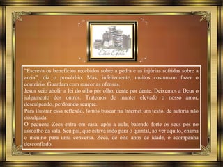 ”Escreva os benefícios recebidos sobre a pedra e as injúrias sofridas sobre a
areia”, diz o provérbio. Mas, infelizmente, muitos costumam fazer o
contrário. Guardam com rancor as ofensas.
Jesus veio abolir a lei do olho por olho, dente por dente. Deixemos a Deus o
julgamento dos outros. Tratemos de manter elevado o nosso amor,
desculpando, perdoando sempre.
Para ilustrar essa reflexão, fomos buscar na Internet um texto, de autoria não
divulgada.
O pequeno Zeca entra em casa, após a aula, batendo forte os seus pés no
assoalho da sala. Seu pai, que estava indo para o quintal, ao ver aquilo, chama
o menino para uma conversa. Zeca, de oito anos de idade, o acompanha
desconfiado.
 
