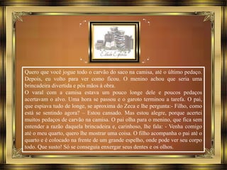 Quero que você jogue todo o carvão do saco na camisa, até o último pedaço.
Depois, eu volto para ver como ficou. O menino achou que seria uma
brincadeira divertida e pôs mãos à obra.
O varal com a camisa estava um pouco longe dele e poucos pedaços
acertavam o alvo. Uma hora se passou e o garoto terminou a tarefa. O pai,
que espiava tudo de longe, se aproxima do Zeca e lhe pergunta:- Filho, como
está se sentindo agora? – Estou cansado. Mas estou alegre, porque acertei
muitos pedaços de carvão na camisa. O pai olha para o menino, que fica sem
entender a razão daquela brincadeira e, carinhoso, lhe fala: - Venha comigo
até o meu quarto, quero lhe mostrar uma coisa. O filho acompanha o pai até o
quarto e é colocado na frente de um grande espelho, onde pode ver seu corpo
todo. Que susto! Só se conseguia enxergar seus dentes e os olhos.
 