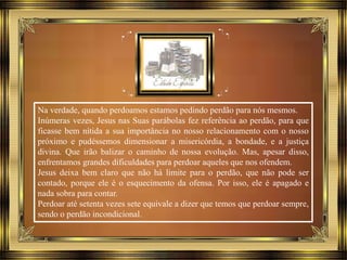 Na verdade, quando perdoamos estamos pedindo perdão para nós mesmos.
Inúmeras vezes, Jesus nas Suas parábolas fez referência ao perdão, para que
ficasse bem nítida a sua importância no nosso relacionamento com o nosso
próximo e pudéssemos dimensionar a misericórdia, a bondade, e a justiça
divina. Que irão balizar o caminho de nossa evolução. Mas, apesar disso,
enfrentamos grandes dificuldades para perdoar aqueles que nos ofendem.
Jesus deixa bem claro que não há limite para o perdão, que não pode ser
contado, porque ele é o esquecimento da ofensa. Por isso, ele é apagado e
nada sobra para contar.
Perdoar até setenta vezes sete equivale a dizer que temos que perdoar sempre,
sendo o perdão incondicional.
 