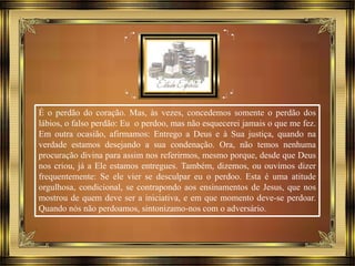 É o perdão do coração. Mas, às vezes, concedemos somente o perdão dos
lábios, o falso perdão: Eu o perdoo, mas não esquecerei jamais o que me fez.
Em outra ocasião, afirmamos: Entrego a Deus e à Sua justiça, quando na
verdade estamos desejando a sua condenação. Ora, não temos nenhuma
procuração divina para assim nos referirmos, mesmo porque, desde que Deus
nos criou, já a Ele estamos entregues. Também, dizemos, ou ouvimos dizer
frequentemente: Se ele vier se desculpar eu o perdoo. Esta é uma atitude
orgulhosa, condicional, se contrapondo aos ensinamentos de Jesus, que nos
mostrou de quem deve ser a iniciativa, e em que momento deve-se perdoar.
Quando nós não perdoamos, sintonizamo-nos com o adversário.
 
