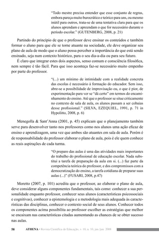 58 ATHENA • Revista Científica de Educação, v. 10, n. 10, jan./jun. 2008
“Todo mestre precisa entender que esse conjunto de regras,
embora pareça muito burocrático e teórico para uns, ou mesmo
inútil para outros, trata-se de uma tentativa clara para que os
alunos aprendam e apreendam o que for necessário durante o
período escolar.” (GUTENBERG, 2008, p. 21)
Partindo do princípio de que o professor deve ensinar os conteúdos e também
formar o aluno para que ele se torne atuante na sociedade, ele deve organizar seu
plano de aula de modo que o aluno possa perceber a importância do que está sendo
ensinado, seja num contexto histórico, para o seu dia-a-dia ou para seu futuro.
É claro que integrar estes dois aspectos, senso comum e consciência filosófica,
nem sempre é tão fácil. Para que isso aconteça faz-se necessário muito empenho
por parte do professor.
“(...) um mínimo de intimidade com a realidade concreta
das escolas é necessário à formação do educador. Sem isso,
abre-se a possibilidade de improvisação ou, o que é pior, de
experimentação para ver se “dá certo” em termos do encami-
nhamento do ensino.Até que o professor se situe criticamente
no contexto de sala de aula, os alunos passam a ser cobaias
desse profissional.” (SILVA, EZEQUIEL, 1991, p. 71 in
Hypolitto, 2008, p. 6)
Menegolla & Sant’Anna (2001, p. 45) explicam que o planejamento também
serve para desenvolver tanto nos professores como nos alunos uma ação eficaz de
ensino e aprendizagem, uma vez que ambos são atuantes em sala de aula. Porém é
de responsabilidade do professor elaborar o plano de aula, pois é ele quem conhece
as reais aspirações de cada turma.
“O preparo das aulas é uma das atividades mais importantes
do trabalho do profissional de educação escolar. Nada subs-
titui a tarefa de preparação da aula em si. (...) faz parte da
competência teórica do professor, e dos compromissos com a
democratização do ensino, a tarefa cotidiana de preparar suas
aulas (...)” (FUSARI, 2008, p.47)
Moretto (2007, p. 101) acredita que o professor, ao elaborar o plano de aula,
deve considerar alguns componentes fundamentais, tais como: conhecer a sua per-
sonalidade enquanto professor, conhecer seus alunos (características psicossociais
e cognitivas), conhecer a epistemologia e a metodologia mais adequada às caracte-
rísticas das disciplinas, conhecer o contexto social de seus alunos. Conhecer todos
os componentes acima possibilita ao professor escolher as estratégias que melhor
se encaixam nas características citadas aumentando as chances de se obter sucesso
nas aulas.
 