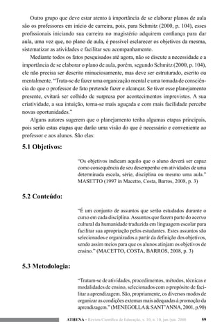 59ATHENA • Revista Científica de Educação, v. 10, n. 10, jan./jun. 2008
Outro grupo que deve estar atento à importância de se elaborar planos de aula
são os professores em início de carreira, pois, para Schmitz (2000, p. 104), esses
profissionais iniciando sua carreira no magistério adquirem confiança para dar
aula, uma vez que, no plano de aula, é possível esclarecer os objetivos da mesma,
sistematizar as atividades e facilitar seu acompanhamento.
Mediante todos os fatos pesquisados até agora, não se discute a necessidade e a
importância de se elaborar o plano de aula, porém, segundo Schmitz (2000, p. 104),
ele não precisa ser descrito minuciosamente, mas deve ser estruturado, escrito ou
mentalmente. “Trata-se de fazer uma organização mental e uma tomada de consciên-
cia do que o professor de fato pretende fazer e alcançar. Se tiver esse planejamento
presente, evitará ser colhido de surpresa por acontecimentos imprevistos. A sua
criatividade, a sua intuição, torna-se mais aguçada e com mais facilidade percebe
novas oportunidades.”
Alguns autores sugerem que o planejamento tenha algumas etapas principais,
pois serão estas etapas que darão uma visão do que é necessário e conveniente ao
professor e aos alunos. São elas:
5.1 Objetivos:
“Os objetivos indicam aquilo que o aluno deverá ser capaz
como consequência de seu desempenho em atividades de uma
determinada escola, série, disciplina ou mesmo uma aula.”
MASETTO (1997 in Macetto, Costa, Barros, 2008, p. 3)
5.2 Conteúdo:
“É um conjunto de assuntos que serão estudados durante o
curso em cada disciplina.Assuntos que fazem parte do acervo
cultural da humanidade traduzida em linguagem escolar para
facilitar sua apropriação pelos estudantes. Estes assuntos são
selecionados e organizados a partir da definição dos objetivos,
sendo assim meios para que os alunos atinjam os objetivos de
ensino.” (MACETTO, COSTA, BARROS, 2008, p. 3)
5.3 Metodologia:
“Tratam-se de atividades, procedimentos, métodos, técnicas e
modalidades de ensino, selecionados com o propósito de faci-
litar a aprendizagem. São, propriamente, os diversos modos de
organizar as condições externas mais adequadas à promoção da
aprendizagem.”(MENEGOLLA&SANT’ANNA,2001,p.90)
 