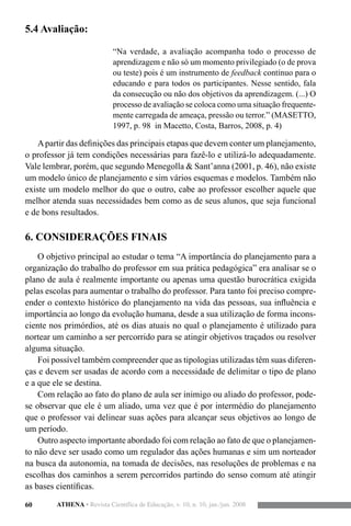 60 ATHENA • Revista Científica de Educação, v. 10, n. 10, jan./jun. 2008
5.4 Avaliação:
“Na verdade, a avaliação acompanha todo o processo de
aprendizagem e não só um momento privilegiado (o de prova
ou teste) pois é um instrumento de feedback contínuo para o
educando e para todos os participantes. Nesse sentido, fala
da consecução ou não dos objetivos da aprendizagem. (...) O
processo de avaliação se coloca como uma situação frequente-
mente carregada de ameaça, pressão ou terror.” (MASETTO,
1997, p. 98 in Macetto, Costa, Barros, 2008, p. 4)
Apartir das definições das principais etapas que devem conter um planejamento,
o professor já tem condições necessárias para fazê-lo e utilizá-lo adequadamente.
Vale lembrar, porém, que segundo Menegolla & Sant’anna (2001, p. 46), não existe
um modelo único de planejamento e sim vários esquemas e modelos. Também não
existe um modelo melhor do que o outro, cabe ao professor escolher aquele que
melhor atenda suas necessidades bem como as de seus alunos, que seja funcional
e de bons resultados.
6. CONSIDERAÇÕES FINAIS
O objetivo principal ao estudar o tema “A importância do planejamento para a
organização do trabalho do professor em sua prática pedagógica” era analisar se o
plano de aula é realmente importante ou apenas uma questão burocrática exigida
pelas escolas para aumentar o trabalho do professor. Para tanto foi preciso compre-
ender o contexto histórico do planejamento na vida das pessoas, sua influência e
importância ao longo da evolução humana, desde a sua utilização de forma incons-
ciente nos primórdios, até os dias atuais no qual o planejamento é utilizado para
nortear um caminho a ser percorrido para se atingir objetivos traçados ou resolver
alguma situação.
Foi possível também compreender que as tipologias utilizadas têm suas diferen-
ças e devem ser usadas de acordo com a necessidade de delimitar o tipo de plano
e a que ele se destina.
Com relação ao fato do plano de aula ser inimigo ou aliado do professor, pode-
se observar que ele é um aliado, uma vez que é por intermédio do planejamento
que o professor vai delinear suas ações para alcançar seus objetivos ao longo de
um período.
Outro aspecto importante abordado foi com relação ao fato de que o planejamen-
to não deve ser usado como um regulador das ações humanas e sim um norteador
na busca da autonomia, na tomada de decisões, nas resoluções de problemas e na
escolhas dos caminhos a serem percorridos partindo do senso comum até atingir
as bases científicas.
 
