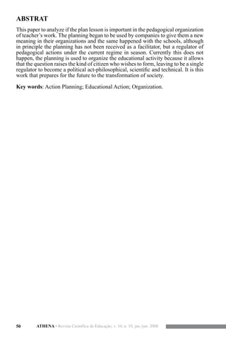 50 ATHENA • Revista Científica de Educação, v. 10, n. 10, jan./jun. 2008
ABSTRAT
This paper to analyze if the plan lesson is important in the pedagogical organization
of teacher’s work. The planning began to be used by companies to give them a new
meaning in their organizations and the same happened with the schools, although
in principle the planning has not been received as a facilitator, but a regulator of
pedagogical actions under the current regime in season. Currently this does not
happen, the planning is used to organize the educational activity because it allows
that the question raises the kind of citizen who wishes to form, leaving to be a single
regulator to become a political act-philosophical, scientific and technical. It is this
work that prepares for the future to the transformation of society.
Key words: Action Planning; Educational Action; Organization.
 