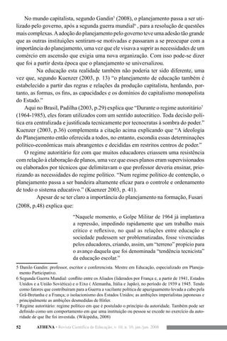 52 ATHENA • Revista Científica de Educação, v. 10, n. 10, jan./jun. 2008
No mundo capitalista, segundo Gandin5
(2008), o planejamento passa a ser uti-
lizado pelo governo, após a segunda guerra mundial6
, para a resolução de questões
mais complexas.Aadoção do planejamento pelo governo teve uma adesão tão grande
que as outras instituições sentiram-se motivadas e passaram a se preocupar com a
importância do planejamento, uma vez que ele visava a suprir as necessidades de um
comércio em ascensão que exigia uma nova organização. Com isso pode-se dizer
que foi a partir desta época que o planejamento se universalizou.
	 Na educação esta realidade também não poderia ter sido diferente, uma
vez que, segundo Kuenzer (2003, p. 13) “o planejamento de educação também é
estabelecido a partir das regras e relações da produção capitalista, herdando, por-
tanto, as formas, os fins, as capacidades e os domínios do capitalismo monopolista
do Estado.”
Aqui no Brasil, Padilha (2003, p.29) explica que “Durante o regime autoritário7
(1964-1985), eles foram utilizados com um sentido autocrático. Toda decisão polí-
tica era centralizada e justificada tecnicamente por tecnocratas à sombra do poder.”
Kuenzer (2003, p.36) complementa a citação acima explicando que “A ideologia
do Planejamento então oferecida a todos, no entanto, escondia essas determinações
político-econômicas mais abrangentes e decididas em restritos centros de poder.”
O regime autoritário fez com que muitos educadores criassem uma resistência
com relação à elaboração de planos, uma vez que esses planos eram supervisionados
ou elaborados por técnicos que delimitavam o que professor deveria ensinar, prio-
rizando as necessidades do regime político. “Num regime político de contenção, o
planejamento passa a ser bandeira altamente eficaz para o controle e ordenamento
de todo o sistema educativo.” (Kuenzer 2003, p. 41).
Apesar de se ter claro a importância do planejamento na formação, Fusari
(2008, p.48) explica que:
“Naquele momento, o Golpe Militar de 1964 já implantava
a repressão, impedindo rapidamente que um trabalho mais
crítico e reflexivo, no qual as relações entre educação e
sociedade pudessem ser problematizadas, fosse vivenciadas
pelos educadores, criando, assim, um “terreno” propício para
o avanço daquela que foi denominada “tendência tecnicista”
da educação escolar.”
5 Danilo Gandin: professor, escritor e conferencista. Mestre em Educação, especializado em Planeja-
mento Participativo.
6 Segunda Guerra Mundial: conflito entre os Aliados (liderados por França e, a partir de 1941, Estados
Unidos e a União Soviética) e o Eixo ( Alemanha, Itália e Japão), no período de 1939 a 1945. Tendo
como fatores que contribuíram para a Guerra a vacilante política de apaziguamento levada a cabo pela
Grã-Bretanha e a França; o isolacionismo dos Estados Unidos; as ambições imperialistas japonesas e
principalmente as ambições desmedidas de Hitler.
7 Regime autoritário: regime político em que é postulado o princípio da autoridade. Também pode ser
definido como um comportamento em que uma instituição ou pessoa se excede no exercício da auto-
ridade de que lhe foi investida. (Wikipédia, 2008)
 