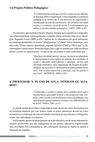 55ATHENA • Revista Científica de Educação, v. 10, n. 10, jan./jun. 2008
3.6 Projeto Político Pedagógico:
“É o planejamento geral que envolve o processo de reflexão,
de decisões sobre a organização, o funcionamento e a proposta
pedagógica da instituição. É um processo de organização e
coordenação da ação dos professores. Ele articula a atividade
escolar e o contexto social da escola. É o planejamento que
define os fins do trabalho pedagógico.” (MEC, 2006, p.42)
Os conceitos apresentados têm por objetivo mostrar para o professor a importân-
cia, a funcionalidade e principalmente a relação íntima existente entre essas tipolo-
gias. Segundo Fusari (2008, p.45), “Apesar de os educadores em geral utilizarem,
no cotidiano do trabalho, os termos “planejamento” e “plano” como sinônimos, estes
não o são.” Outro aspecto importante, segundo Schmitz (2000, p.108) é que “as de-
nominações variam muito. Basta que fique claro o que se entende por cada um desses
planos e como se caracterizam.” O que se faz necessário é estar consciente que:
“Qualquer atividade, para ter sucesso, necessita ser planejada.
O planejamento é uma espécie de garantia dos resultados. E
sendo a educação, especialmente a educação escolar, uma
atividade sistemática, uma organização da situação de apren-
dizagem, ela necessita evidentemente de planejamento muito
sério. Não se pode improvisar a educação, seja ela qual for o
seu nível.” (SCHMITZ, 2000, p.101)
4. PROFESSOR X PLANO DE AULA: INIMIGOS OU ALIA-
DOS?
“A educação, a escola e o ensino são os grandes meios que o
homem busca para poder realizar o seu projeto de vida. Por-
tanto, cabe à escola e aos professores o dever de planejar a sua
ação educativa para construir o seu bem viver. (MENEGOLLA
& SANT’ANNA, 2001, p.11)
A citação acima deixa clara a importância tanto da escola como dos professores
na formação humana; por este motivo todas as ações educativas devem ter como
perspectiva a construção de uma sociedade consciente de seus direitos e obrigações,
sejam eles individuais ou coletivos.
Infelizmente, apesar do planejamento da ação educativa ser de suma importância,
existem professores que são negligentes na sua prática educativa, improvisando
suas atividades. Em consequência, não conseguem alcançar os objetivos quanto à
formação do cidadão.
 