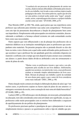 56 ATHENA • Revista Científica de Educação, v. 10, n. 10, jan./jun. 2008
“A ausência de um processo de planejamento de ensino nas
escolas, aliado às demais dificuldades enfrentadas pelos docen-
tes do seu trabalho, tem levado a uma contínua improvisação
pedagógica das aulas. Em outras palavras, aquilo que deveria
ser uma prática eventual acaba sendo uma “regra”, prejudi-
cando, assim, a aprendizagem dos alunos e o próprio trabalho
escolar como um todo.” (FUSARI, 2008, p.47)
Para Moretto (2007, p.100) “Há, ainda, quem pense que sua experiência como
professor seja suficiente para ministrar suas aulas com competência.” Professores
com este tipo de pensamento desconhecem a função do planejamento bem como
sua importância. Simplesmente estão preocupados em ministrar conteúdos, descon-
siderando a realidade e a herança cultural existente em cada comunidade escolar
bem como suas necessidades.
Outro aspecto que vem influenciando o ato de planejar dos professores são os
materiais didáticos ou as instruções metodológicas para os professores que acom-
panham estes materiais. Na presente pesquisa não se pretende discutir se eles são
bons ou ruins e sim a forma com a qual estão sendo utilizados pelos professores. O
que acontece é que o professor faz um apanhado geral dos conteúdos dispostos no
material e confronta com o tempo que tem disponível para ensinar esses conteúdos
aos alunos e a partir desses dados divide-os atribuindo a este ato erroneamente o
nome de plano de aula.
“Muitas vezes os professores trocam o que seria o seu pla-
nejamento pela escolha de um livro didático. Infelizmente,
quando isso acontece, na maioria das vezes, esses professores
acabam se tornando simples administradores do livro esco-
lhido. Deixam de planejar seu trabalho a partir da realidade
de seus alunos para seguir o que o autor do livro considerou
como mais indicado” (MEC, 2006, p. 40)
Outra situação muito comum em relação à elaboração do plano de aula é que “em
muitos casos, os professores copiam ou fazem cópia do plano do ano anterior e o
entregam a secretaria da escola, com a sensação de mais uma atividade burocrática”
(FUSARI, 2008, p. 45).
Luckesi (2001, p.106) afirma que o ato de planejar, em nosso país, principalmente
na educação, tem sido considerada como uma atividade sem significado, ou seja, os
professores estão muito preocupados com os roteiros bem elaborados e esquecem
do aperfeiçoamento do ato político do planejamento.
Os professores precisam quebrar o paradigma de que o planejamento é um ato
simplesmente técnico e passar a se questionarem sobre o tipo de cidadão que pre-
 