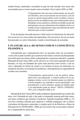 57ATHENA • Revista Científica de Educação, v. 10, n. 10, jan./jun. 2008
tendem formar, analisando a sociedade na qual ele está inserido, bem como suas
necessidades para se tornar atuante nesta sociedade. Para Luckesi (2001, p.108):
“O planejamento não será nem exclusivamente um ato polí-
tico-filosófico, nem exclusivamente um ato técnico; será sim
um ato ao mesmo tempo político-social, científico e técnico:
político-social, na medida em que está comprometido com as
finalidades sociais e políticas; científicas na medida em que não
pode planejar sem um conhecimento da realidade; técnico, na
medida em que o planejamento exige uma definição de meios
eficientes para se obter resultados.”
O ato de planejar não pode priorizar o lado técnico em detrimento do lado polí-
tico-social ou vice-versa, ambos são importantes. Por este motivo, devem ser muito
bem pensados ao serem formulados visando à transformação da sociedade.
5. PLANO DE AULA: DO SENSO COMUM À CONSCIÊNCIA
FILOSÓFICA
Considerando que o planejamento deve ser pensado como um ato político-
-social, não se pode conceber que o professor não realize o mínimo de planejamento
necessário para seus alunos, afinal, o planejamento, no processo educativo, segundo
Menegolla & Sant’Anna (2001, p.24), não deve ser visto como regulador das ações
humanas, ou seja, um limitador das ações tanto pessoais como sociais, e sim ser
visto e planejado no intuito de nortear o ser humano na busca da autonomia, na
tomada de decisões, na resolução de problemas e principalmente na capacidade de
escolher seus caminhos.
“Essencialmente, educar/ensinar é um ato político. Enten-
damos bem essa proposição: a essência política do ato pe-
dagógico orienta a práxis do educador quanto aos objetivos
a serem atingidos, aos conteúdos a serem transmitidos e aos
procedimentos a serem utilizados, quando do trabalho junto
a um determinado grupo de alunos.” (SILVA, EZEQUIEL,
1991, p.42 in Hypolitto 2008, p. 6)
Menegolla & Sant’Anna (2001) ainda completam argumentando que o plano das
aulas visa à liberdade de ação e não pode ser planejado somente pelo bom senso,
sem bases científicas que norteiem o professor. Segundo Gutenberg (2008, p. 21)
essa base científica utilizada para organizar o trabalho pedagógico são os pilares
e princípios da Educação, anunciados e exigidos pela Lei de Diretrizes e Bases da
Educação (Lei 9.394/96) (MEC, 2008); por este motivo faz-se necessário conhecê-
los e compreendê-los muito bem.
 