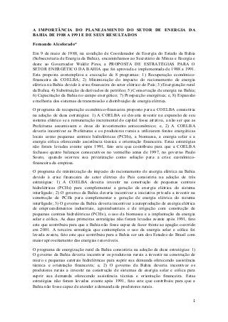 1
A IMPORTÂNCIA DO PLANEJAMENTO DO SETOR DE ENERGIA DA
BAHIA DE 1988 A 1991 E DE SEUS RESULTADOS
Fernando Alcoforado*
Em 9 de maio de 1988, na condição de Coordenador de Energia do Estado da Bahia
(Subsecretaria de Energia da Bahia), encaminhamos ao Secretário de Minas e Energia e
deste ao Governador Waldir Pires, a PROPOSTA DE ESTRATÉGIAS PARA O
SETOR ENERGÉTICO DA BAHIA que foi aprovada e implementada de 1988 a 1991.
Esta proposta contemplava a execução de 8 programas: 1) Recuperação econômico-
financeira da COELBA; 2) Minimização do impacto do racionamento de energia
elétrica na Bahia devido à crise financeira do setor elétrico do País; 3) Energização rural
da Bahia; 4) Substituição de derivados de petróleo; 5) Conservação de energia na Bahia;
6) Capacitação da Bahia no campo energético; 7) Prospecção energética; e, 8) Expansão
e melhoria dos sistemas de transmissão e distribuição de energia elétrica.
O programa de recuperação econômico-financeira proposto para a COELBA consistiria
na adoção de duas estratégias: 1) A COELBA só deveria investir na expansão de seu
sistema elétrico se a remuneração incremental do capital fosse atrativa, a não ser que as
Prefeituras assumissem o ônus do investimento antieconômico; e, 2) A COELBA
deveria incentivar as Prefeituras e os produtores rurais a utilizarem fontes energéticas
locais como pequenas centrais hidrelétricas (PCHs), a biomassa, a energia solar e a
energia eólica oferecendo assistência técnica e orientação financeira. Estas estratégias
não foram levadas avante após 1991, fato este que contribuiu para que a COELBA
fechasse quatro balanços consecutivos no vermelho antes de 1997, no governo Paulo
Souto, quando ocorreu sua privatização como solução para a crise econômico-
financeira da empresa.
O programa de minimização do impacto do racionamento de energia elétrica na Bahia
devido à crise financeira do setor elétrico do País consistiria na adoção de três
estratégias: 1) A COELBA deveria investir na construção de pequenas centrais
hidrelétricas (PCHs) para complementar a geração de energia elétrica do sistema
interligado; 2) O governo da Bahia deveria incentivar a iniciativa privada a investir na
construção de PCHs para complementar a geração de energia elétrica do sistema
interligado; 3) O governo da Bahia deveria incentivar a autoprodução de energia elétrica
de empreendimentos industriais, agroindustriais e de irrigação com construção de
pequenas centrais hidrelétricas (PCHs), o uso da biomassa e a implantação da energia
solar e eólica. As duas primeiras estratégias não foram levadas avante após 1991, fato
este que contribuiu para que a Bahia não fosse capaz de fazer frente ao apagão ocorrido
em 2001. A terceira estratégia que contemplava o uso da energia solar e eólica foi
levada avante, fato este que contribuiu para a Bahia ser um dos Estados do Brasil com
maior aproveitamento das energias renováveis.
O programa de energização rural da Bahia consistiria na adoção de duas estratégias: 1)
O governo da Bahia deveria incentivar os produtores rurais a investir na construção de
micro e pequenas centrais hidrelétricas para suprir sua demanda oferecendo assistência
técnica e orientação financeira; e, 2) O governo da Bahia deveria incentivar os
produtores rurais a investir na construção de sistemas de energia solar e eólica para
suprir sua demanda oferecendo assistência técnica e orientação financeira. Estas
estratégias não foram levadas avante após 1991, fato este que contribuiu para que a
Bahia não fosse capaz de atender a demanda de produtores rurais.
 