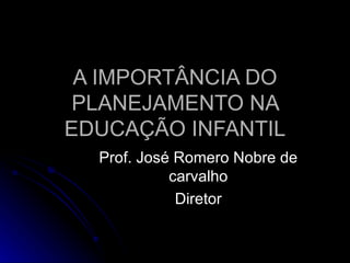 A IMPORTÂNCIA DO PLANEJAMENTO NA EDUCAÇÃO INFANTIL Prof. José Romero Nobre de carvalho Diretor 