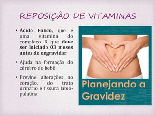 REPOSIÇÃO DE VITAMINAS 
• Ácido Fólico, que é 
uma vitamina do 
complexo B que deve 
ser iniciado 03 meses 
antes de engravidar 
• Ajuda na formação do 
cérebro do bebê 
• Previne alterações no 
coração, do trato 
urinário e fissura lábio-palatina 
 