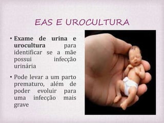EAS E UROCULTURA 
• Exame de urina e 
urocultura para 
identificar se a mãe 
possui infecção 
urinária 
• Pode levar a um parto 
prematuro, além de 
poder evoluir para 
uma infecção mais 
grave 
 