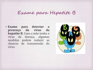 Exame para Hepatite B 
• Exame para detectar a 
presença do vírus da 
hepatite B. Caso a mãe tenha o 
vírus da doença, algumas 
medidas podem reduzir as 
chances de transmissão do 
vírus 
 
