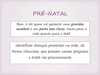 PRÉ-NATAL 
Bem, é ele quem vai garantir uma gravidez 
saudável e um parto sem riscos, tanto para a 
mãe quanto para o bebê 
Identificar doenças presentes na mãe, de 
forma silenciosa, que possam causar prejuízos 
e tratá-las precocemente 
 