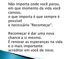 Não importa onde você parou,
em que momento da vida você
cansou,
o que importa é que sempre é
possível
e necessário "Recomeçar".
Recomeçar é dar uma nova
chance a si mesmo.
É renovar as esperanças na vida
e o mais importante:
acreditar em você de novo.

 