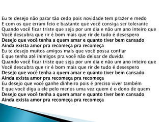 Eu te desejo não parar tão cedo pois novidade tem prazer e medo
E com os que erram feio e bastante que você consiga ser tolerante
Quando você ficar triste que seja por um dia e não um ano inteiro que
Você descubra que rir é bom mais que rir de tudo é desespero
Desejo que você tenha a quem amar e quanto tiver bem cansado
Ainda exista amor pra recomeça pra recomeça
Eu te desejo muitos amigos mais que você possa confiar
E que tenha até inimigos pra você não deixar de duvida
Quando você ficar triste que seja por um dia e não um ano inteiro que
Você descubra que rir é bom mais que rir de tudo é desespero
Desejo que você tenha a quem amar e quanto tiver bem cansado
Ainda exista amor pra recomeça pra recomeça
Eu desejo que você ganhe dinheiro pois é preciso viver também
E que você diga a ele pelo menos uma vez quem é o dono de quem
Desejo que você tenha a quem amar e quanto tiver bem cansado
Ainda exista amor pra recomeça pra recomeça

 