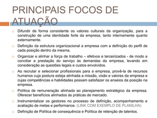 PRINCIPAIS FOCOS DE
ATUAÇÃO
   Difundir de forma consistente os valores culturais da organização, para a
    construção de uma identidade forte da empresa, tanto internamente quanto
    externamente.
   Definição da estrutura organizacional a empresa com a definição do perfil de
    cada posição dentro da mesma.
   Organizar e alinhar a força de trabalho – efetivos e terceirizados - de modo a
    conciliar a prestação do serviço às demandas da empresa, levando em
    consideração as questões legais e custos envolvidos.
   Ao recrutar e selecionar profissionais para a empresa, provê-la de recursos
    humanos cuja postura esteja alinhada a missão, visão e valores da empresa e
    cujas competências e habilidades possam satisfazer os anseios da posição na
    empresa.
   Política de remuneração alinhada ao planejamento estratégico da empresa.
    Oferecer benefícios alinhados às práticas de mercado.
   Instrumentalizar os gestores no processo de definição, acompanhamento e
    avaliação de metas e performance. (LINK COM EXEMPLO DE PLANILHA)
   Definição de Política de consequência e Política de retenção de talentos.
 