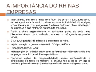 A IMPORTÂNCIA DO RH NAS
EMPRESAS
   Investimento em treinamento com foco não só em habilidades como
    em competências. Investir no desenvolvimento individual, de equipes
    e das lideranças, com programas fundamentados no plano estratégico
    da empresa e nas melhores práticas de mercado.
   Aferir o clima organizacional e coordenar plano de ação, nas
    diferentes áreas, para melhoria do mesmo, reforçando os pontos
    fortes.
   Saúde, Segurança do trabalho e qualidade de vida.
   Implementação e gerenciamento do Código de Ética.
   Responsabilidade Social.
   Manutenção do diálogo entre com as entidades representativas dos
    empregados a fim de alinhar expectativas.
   Promover ações de responsabilidade social, contemplando a
    diversidade da força de trabalho e envolvendo a todos em ações
    externas primordialmente junto a comunidade onde a empresa atua.
 