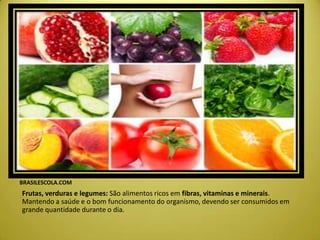 BRASILESCOLA.COM
Frutas, verduras e legumes: São alimentos ricos em fibras, vitaminas e minerais.
Mantendo a saúde e o bom funcionamento do organismo, devendo ser consumidos em
grande quantidade durante o dia.
 