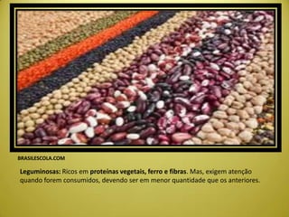 BRASILESCOLA.COM
Leguminosas: Ricos em proteínas vegetais, ferro e fibras. Mas, exigem atenção
quando forem consumidos, devendo ser em menor quantidade que os anteriores.
 
