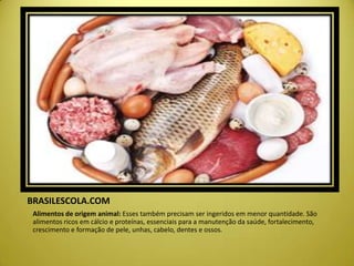 BRASILESCOLA.COM
Alimentos de origem animal: Esses também precisam ser ingeridos em menor quantidade. São
alimentos ricos em cálcio e proteínas, essenciais para a manutenção da saúde, fortalecimento,
crescimento e formação de pele, unhas, cabelo, dentes e ossos.
 