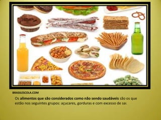 BRASILESCOLA.COM
Os alimentos que são considerados como não sendo saudáveis são os que
estão nos seguintes grupos: açucares, gorduras e com excesso de sal.
 