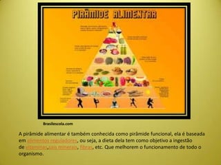 Brasilescola.com
A pirâmide alimentar é também conhecida como pirâmide funcional, ela é baseada
em alimentos reguladores, ou seja, a dieta dela tem como objetivo a ingestão
de vitaminas,sais minerais, fibras, etc. Que melhorem o funcionamento de todo o
organismo.
 