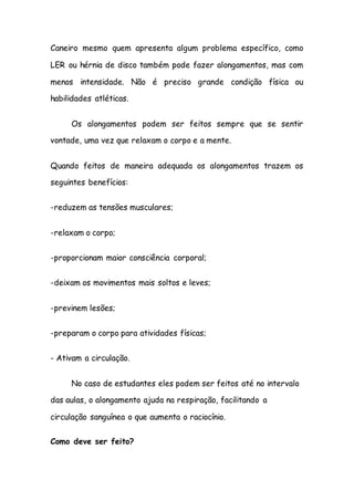 Caneiro mesmo quem apresenta algum problema específico, como
LER ou hérnia de disco também pode fazer alongamentos, mas com
menos intensidade. Não é preciso grande condição física ou
habilidades atléticas.
Os alongamentos podem ser feitos sempre que se sentir
vontade, uma vez que relaxam o corpo e a mente.
Quando feitos de maneira adequada os alongamentos trazem os
seguintes benefícios:
-reduzem as tensões musculares;
-relaxam o corpo;
-proporcionam maior consciência corporal;
-deixam os movimentos mais soltos e leves;
-previnem lesões;
-preparam o corpo para atividades físicas;
- Ativam a circulação.
No caso de estudantes eles podem ser feitos até no intervalo
das aulas, o alongamento ajuda na respiração, facilitando a
circulação sanguínea o que aumenta o raciocínio.
Como deve ser feito?
 
