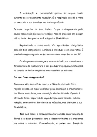 A respiração é fundamental: quando se respira fundo
aumenta-se o relaxamento muscular. É a respiração que dá o ritmo
ao exercício e por isso deve ser lenta e profunda.
Deve-se respeitar os seus limites. Forçar o alongamento pode
causar lesões nos músculos e tendões. Não se preocupe em alongar
até ao limite. Aos poucos você vai ganhar flexibilidade.
Regularidade e relaxamento são ingredientes obrigatórios
para um bom alongamento. Aprenda a introduzi-lo em sua rotina. É
possível alongar enquanto se faz outras coisas como ler ou ver TV.
Os alongamentos conseguem esse resultado por aumentarem a
temperatura da musculatura e por produzirem pequenas distensões
na camada de tecido conjuntivo que revestem os músculos.
Por que fazer alongamentos?
Tanto uma vida sedentária, como a prática de atividade física
regular intensa, em maior ou menor grau, promovem o encurtamento
das fibras musculares, com diminuição da flexibilidade. Quanto à
atividade física, esportes de longa duração como corrida, ciclismo,
natação, entre outros, fortalecem os músculos, mas diminuem a sua
flexibilidade.
Nos dois casos, a conseqüência direta desse encurtamento de
fibras é a maior propensão para o desenvolvimento de problemas
em ossos e músculos. Provavelmente, a queixa mais freqüente
 