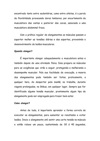 encontrada tanto entre sedentários, como entre atletas, é a perda
da flexibilidade provocando dores lombares, por encurtamento da
musculatura das costas e posterior das coxas, associado a uma
musculatura abdominal fraca.
Com a prática regular de alongamentos os músculos passam a
suportar melhor as tensões diárias e dos esportes, prevenindo o
desenvolvimento de lesões musculares.
Quando alongar?
É importante alongar adequadamente a musculatura antes e
também depois de uma atividade física. Isso prepara os músculos
para as exigências que virão a seguir, protegendo e melhorando o
desempenho muscular. Pela sua facilidade de execução, a maioria
dos alongamentos pode também ser feitos, praticamente, a
qualquer hora. Ao despertar pela manhã, no trabalho, durante
viagens prolongadas, no ônibus, em qualquer lugar. Sempre que for
identificada alguma tensão muscular, prontamente algum tipo de
alongamento pode ser empregado para trazer bem estar.
Como alongar?
Antes de tudo, é importante aprender a forma correta de
executar os alongamentos, para aumentar os resultados e evitar
lesões. Inicie o alongamento até sentir uma certa tensão no músculo
e então relaxe um pouco, sustentando de 30 á 40 segundos,
 