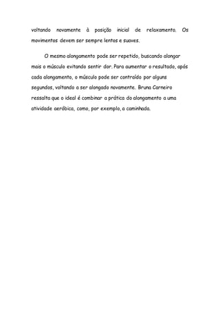 voltando novamente à posição inicial de relaxamento. Os
movimentos devem ser sempre lentos e suaves.
O mesmo alongamento pode ser repetido, buscando alongar
mais o músculo evitando sentir dor. Para aumentar o resultado, após
cada alongamento, o músculo pode ser contraído por alguns
segundos, voltando a ser alongado novamente. Bruna Carneiro
ressalta que o ideal é combinar a prática do alongamento a uma
atividade aeróbica, como, por exemplo, a caminhada.
 