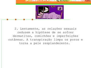 2. Lentamente, as relações sexuais
      reduzem a hipótese de se sofrer
   dermatites, comichões e imperfeições
cutâneas. A transpiração limpa os poros e
       torna a pele resplandecente.
 