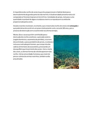 A importânciadosrecifesde coraisé que elesproporcionamohabitatideal parao
desenvolvimentode grande parte davidamarinha.A biodiversidade presentenelessóé
comparada às florestastropicaisemterrafirme.Variedadesde peixes,moluscose uma
quantidade incontável de algase crustáceosviveme se reproduzemnoambiente
proporcionadopeloscorais.
Estudosrecentesrevelaram, noentanto,que amaioriadosrecifesde coraisestá ameaçada e
que pode deixarde existiremumprazo relativamente curto,cercade 100 anos, poiso
processode destruiçãovemse acelerandonosúltimostempos.
Muitas sãoas causasque têm contribuídoparaa
destruiçãodosrecifescoralíneos:apoluiçãocosteira
(esgotodoméstico,vazamentode petróleo),oturismo
descontrolado,apescapredatóriade peixes,crustáceose
moluscosrealizadapelohomem,que rompe elosdas
cadeiasalimentaresdoecossistema,provocandoum
desequilíbrioque levaàmorte doscorais. Coma morte
dos corais,as demaisformasde vidadesaparecem dos
recifes.Váriascomunidadeshumanas,que vivemda
pescae coletasde animaismarinhos,tambémserão
prejudicadas.
 