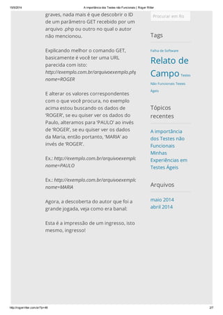 15/5/2014 A importância dos Testes não Funcionais | Roger Ritter
http://rogerritter.com.br/?p=48 2/7
graves, nada mais é que descobrir o ID
de um parâmetro GET recebido por um
arquivo .php ou outro no qual o autor
não mencionou.
Explicando melhor o comando GET,
basicamente é você ter uma URL
parecida com isto:
http://exemplo.com.br/arquivoexemplo.php?
nome=ROGER
E alterar os valores correspondentes
com o que você procura, no exemplo
acima estou buscando os dados de
‘ROGER’, se eu quiser ver os dados do
Paulo, alteramos para ‘PAULO’ ao invés
de ‘ROGER’, se eu quiser ver os dados
da Maria, então portanto, ‘MARIA’ ao
invés de ‘ROGER’.
Ex.: http://exemplo.com.br/arquivoexemplo.php?
nome=PAULO
Ex.: http://exemplo.com.br/arquivoexemplo.php?
nome=MARIA
Agora, a descoberta do autor que foi a
grande jogada, veja como era banal:
Esta é a impressão de um ingresso, isto
mesmo, ingresso!
Procurar em RogerRitter.com.br
Tags
Falha de Software
Relato de
Campo Testes
Não Funcionais Testes
Ágeis
Tópicos
recentes
A importância
dos Testes não
Funcionais
Minhas
Experiências em
Testes Ágeis
Arquivos
maio 2014
abril 2014
 
