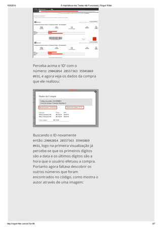 15/5/2014 A importância dos Testes não Funcionais | Roger Ritter
http://rogerritter.com.br/?p=48 3/7
Perceba acima o ‘ID’ com o
número: 290420142855736335945869
0931, e agora veja os dados da compra
que ele realizou:
Buscando o ID novamente
então: 290420142855736335945869
0931, logo na primeira visualização já
percebe-se que os primeiros dígitos
são a data e os últimos dígitos são a
hora que o usuário efetuou a compra.
Portanto agora faltava descobrir os
outros números que foram
encontrados no código, como mostra o
autor através de uma imagem:
 