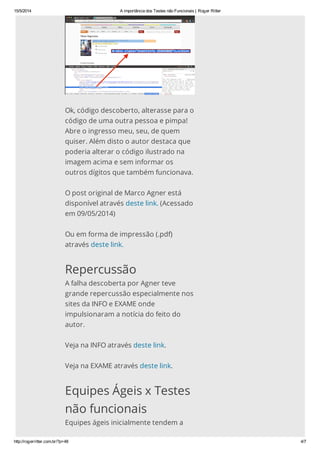 15/5/2014 A importância dos Testes não Funcionais | Roger Ritter
http://rogerritter.com.br/?p=48 4/7
Ok, código descoberto, alterasse para o
código de uma outra pessoa e pimpa!
Abre o ingresso meu, seu, de quem
quiser. Além disto o autor destaca que
poderia alterar o código ilustrado na
imagem acima e sem informar os
outros dígitos que também funcionava.
O post original de Marco Agner está
disponível através deste link. (Acessado
em 09/05/2014)
Ou em forma de impressão (.pdf)
através deste link.
Repercussão
A falha descoberta por Agner teve
grande repercussão especialmente nos
sites da INFO e EXAME onde
impulsionaram a notícia do feito do
autor.
Veja na INFO através deste link.
Veja na EXAME através deste link.
Equipes Ágeis x Testes
não funcionais
Equipes ágeis inicialmente tendem a
 