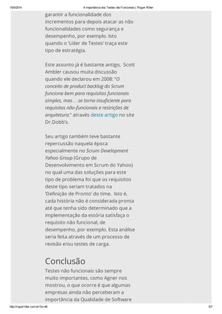 15/5/2014 A importância dos Testes não Funcionais | Roger Ritter
http://rogerritter.com.br/?p=48 5/7
garantir a funcionalidade dos
incrementos para depois atacar as não
funcionalidades como segurança e
desempenho, por exemplo. Isto
quando o ‘Líder de Testes’ traça este
tipo de estratégia.
Este assunto já é bastante antigo, Scott
Ambler causou muita discussão
quando ele declarou em 2008: “O
conceito de product backlog do Scrum
funciona bem para requisitos funcionais
simples, mas… se torna insuficiente para
requisitos não-funcionais e restrições de
arquitetura.” através deste artigo no site
Dr.Dobb’s.
Seu artigo também teve bastante
repercussão naquela época
especialmente no Scrum Development
Yahoo Group (Grupo de
Desenvolvimento em Scrum do Yahoo)
no qual uma das soluções para este
tipo de problema foi que os requisitos
deste tipo seriam tratados na
‘Definição de Pronto’ do time. Isto é,
cada história não é considerada pronta
até que tenha sido determinado que a
implementação da estória satisfaça o
requisito não funcional, de
desempenho, por exemplo. Esta análise
seria feita através de um processo de
revisão e/ou testes de carga.
Conclusão
Testes não funcionais são sempre
muito importantes, como Agner nos
mostrou, o que ocorre é que algumas
empresas ainda não perceberam a
importância da Qualidade de Software
 