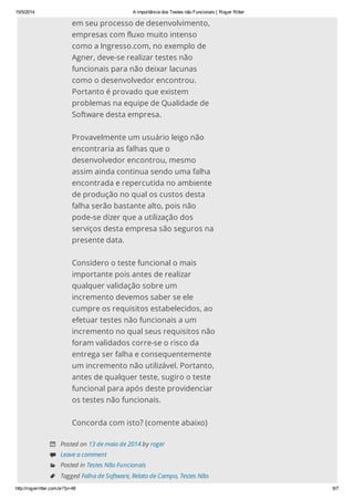 15/5/2014 A importância dos Testes não Funcionais | Roger Ritter
http://rogerritter.com.br/?p=48 6/7
em seu processo de desenvolvimento,
empresas com fluxo muito intenso
como a Ingresso.com, no exemplo de
Agner, deve-se realizar testes não
funcionais para não deixar lacunas
como o desenvolvedor encontrou.
Portanto é provado que existem
problemas na equipe de Qualidade de
Software desta empresa.
Provavelmente um usuário leigo não
encontraria as falhas que o
desenvolvedor encontrou, mesmo
assim ainda continua sendo uma falha
encontrada e repercutida no ambiente
de produção no qual os custos desta
falha serão bastante alto, pois não
pode-se dizer que a utilização dos
serviços desta empresa são seguros na
presente data.
Considero o teste funcional o mais
importante pois antes de realizar
qualquer validação sobre um
incremento devemos saber se ele
cumpre os requisitos estabelecidos, ao
efetuar testes não funcionais a um
incremento no qual seus requisitos não
foram validados corre-se o risco da
entrega ser falha e consequentemente
um incremento não utilizável. Portanto,
antes de qualquer teste, sugiro o teste
funcional para após deste providenciar
os testes não funcionais.
Concorda com isto? (comente abaixo)
 Posted on 13 de maio de 2014 by roger
 Leave a comment
 Posted in Testes Não Funcionais
 Tagged Falha de Software, Relato de Campo, Testes Não
 