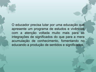 O educador precisa lutar por uma educação que
apresente um programa de estudos e vivências
com a atenção voltada muito mais para as
integrações de significados do que para a mera
acumulação de conhecimento, fomentando no
educando a produção de sentidos e significados.
 