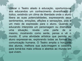 Utilizar o Teatro aliado à educação, oportuniza-se
aos educandos um conhecimento diversificado e
lúdico, existindo um clima de liberdade onde o aluno
libera as suas potencialidades, expressando seus
sentimentos, emoções, aflições e sensações, pois é
um meio de expressão para o aluno. Quando o
educando interpreta um personagem ou dramatiza
uma      situação,  revela    uma    parte   de    si
mesmo, mostrando como sente, pensa e vê o
mundo. É uma atividade artística que permite ao
aluno expressar-se, explorando todas as formas de
comunicação humana. O Teatro amplia o horizonte
dos alunos, melhora sua auto-imagem e colabora
para torná-los mais críticos e abertos ao mundo em
que vivem.
 